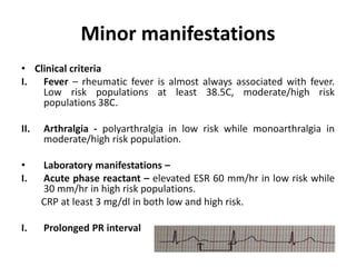 Minor manifestations
• Clinical criteria
I. Fever – rheumatic fever is almost always associated with fever.
Low risk populations at least 38.5C, moderate/high risk
populations 38C.
II. Arthralgia - polyarthralgia in low risk while monoarthralgia in
moderate/high risk population.
• Laboratory manifestations –
I. Acute phase reactant – elevated ESR 60 mm/hr in low risk while
30 mm/hr in high risk populations.
CRP at least 3 mg/dl in both low and high risk.
I. Prolonged PR interval
 
