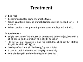 Treatment
 Bed rest –
• Recommended for acute rheumatic fever.
• When carditis is present, immobilization may be needed for 1 – 3
months.
• When carditis is not present, patient can ambulate in 2 – 3 wks.
 Antibiotics -
• Single injection of intramuscular benzathine penicillin(60,000 IU in a
child <27 kg and 1.2 million IU in child >27 kg) or
• 10 days of oral penicillin v( 250 mg bid/tid for child <27 kg, 500mg
bid/tid for child >27 kg) or
• 10 days of oral amoxicillin 50 mg/kg once daily.
• 5 days of oral azithromycin 12mg/kg once daily.
• Oral clindamycin and erythromycin for 10 days.
 