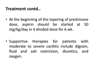 Treatment contd..
• At the beginning of the tapering of prednisone
dose, aspirin should be started at 50
mg/kg/day in 4 divided dose for 6 wk.
• Supportive therapies for patients with
moderate to severe carditis include digoxin,
fluid and salt restriction, diuretics, and
oxygen.
 
