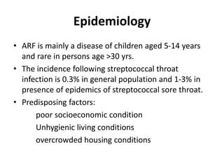 Epidemiology
• ARF is mainly a disease of children aged 5-14 years
and rare in persons age >30 yrs.
• The incidence following streptococcal throat
infection is 0.3% in general population and 1-3% in
presence of epidemics of streptococcal sore throat.
• Predisposing factors:
poor socioeconomic condition
Unhygienic living conditions
overcrowded housing conditions
 