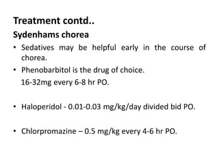 Treatment contd..
Sydenhams chorea
• Sedatives may be helpful early in the course of
chorea.
• Phenobarbitol is the drug of choice.
16-32mg every 6-8 hr PO.
• Haloperidol - 0.01-0.03 mg/kg/day divided bid PO.
• Chlorpromazine – 0.5 mg/kg every 4-6 hr PO.
 