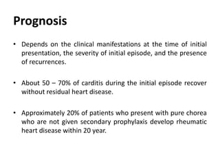 Prognosis
• Depends on the clinical manifestations at the time of initial
presentation, the severity of initial episode, and the presence
of recurrences.
• About 50 – 70% of carditis during the initial episode recover
without residual heart disease.
• Approximately 20% of patients who present with pure chorea
who are not given secondary prophylaxis develop rheumatic
heart disease within 20 year.
 