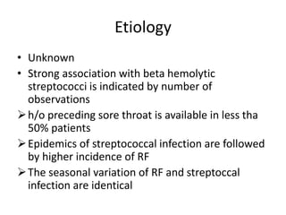 Etiology
• Unknown
• Strong association with beta hemolytic
streptococci is indicated by number of
observations
h/o preceding sore throat is available in less tha
50% patients
Epidemics of streptococcal infection are followed
by higher incidence of RF
The seasonal variation of RF and streptoccal
infection are identical
 