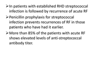 In patients with established RHD streptococcal
infection is followed by recurrence of acute RF
Penicillin prophylaxis for streptococcal
infection prevents recurrences of RF in those
patients who have had it earlier.
More than 85% of the patients with acute RF
shows elevated levels of anti-streptococcal
antibody titer.
 