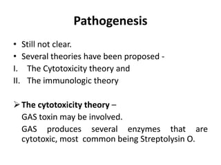 Pathogenesis
• Still not clear.
• Several theories have been proposed -
I. The Cytotoxicity theory and
II. The immunologic theory
The cytotoxicity theory –
GAS toxin may be involved.
GAS produces several enzymes that are
cytotoxic, most common being Streptolysin O.
 