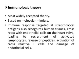 Immunologic theory
• Most widely accepted theory.
• Based on molecular mimicry.
• Immune response targeted at streptococcal
antigens also recognizes human tissues, cross
react with endothelial cells on the heart valve,
leading to recruitment of activated
lymphocytes, release of peptides, activation of
cross reactive T cells and damage of
endothelial cells.
 