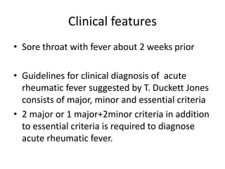 Clinical features
• Sore throat with fever about 2 weeks prior
• Guidelines for clinical diagnosis of acute
rheumatic fever suggested by T. Duckett Jones
consists of major, minor and essential criteria
• 2 major or 1 major+2minor criteria in addition
to essential criteria is required to diagnose
acute rheumatic fever.
 