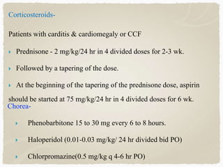 Corticosteroids-
Patients with carditis & cardiomegaly or CCF
 Prednisone - 2 mg/kg/24 hr in 4 divided doses for 2-3 wk.
 Followed by a tapering of the dose.
 At the beginning of the tapering of the prednisone dose, aspirin
should be started at 75 mg/kg/24 hr in 4 divided doses for 6 wk.
Chorea-
 Phenobarbitone 15 to 30 mg every 6 to 8 hours.
 Haloperidol (0.01-0.03 mg/kg/ 24 hr divided bid PO)
 Chlorpromazine(0.5 mg/kg q 4-6 hr PO)
 