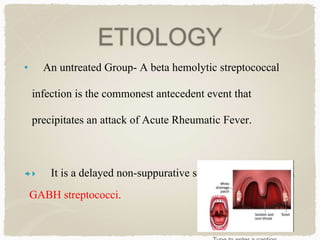 ETIOLOGY
• An untreated Group- A beta hemolytic streptococcal
infection is the commonest antecedent event that
precipitates an attack of Acute Rheumatic Fever.
 It is a delayed non-suppurative sequelae to URTI with
GABH streptococci.
 