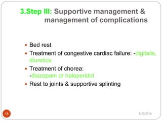 18
 Bed rest
 Treatment of congestive cardiac failure: -digitalis,
diuretics
 Treatment of chorea:
-diazepam or haloperidol
 Rest to joints & supportive splinting
3.Step III: Supportive management &
management of complications
5/30/2016
 