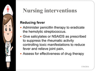 Nursing interventions
5/30/201623
Reducing fever
 Administer penicillin therapy to eradicate
the hemolytic streptococcus.
 Give salicylates or NSAIDS as prescribed
to suppress the rheumatic activity
controlling toxic manifestations to reduce
fever and relieve joint pain.
 Assess for effectiveness of drug therapy
 