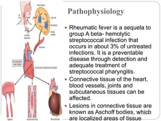 Pathophysiology
5
 Rheumatic fever is a sequela to
group A beta- hemolytic
streptococcal infection that
occurs in about 3% of untreated
infections. It is a preventable
disease through detection and
adequate treatment of
streptococcal pharyngitis.
 Connective tissue of the heart,
blood vessels, joints and
subcutaneous tissues can be
affected.
 Lesions in connective tissue are
known as Aschoff bodies, which
are localized areas of tissue
5/30/2016
 