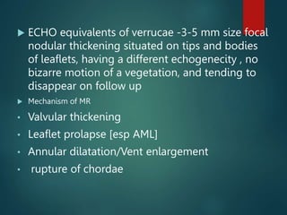  ECHO equivalents of verrucae -3-5 mm size focal
nodular thickening situated on tips and bodies
of leaflets, having a different echogenecity , no
bizarre motion of a vegetation, and tending to
disappear on follow up
 Mechanism of MR
• Valvular thickening
• Leaflet prolapse [esp AML]
• Annular dilatation/Vent enlargement
• rupture of chordae
 