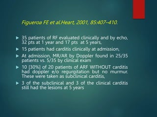Figueroa FE et al.Heart, 2001, 85:407–410.
 35 patients of RF evaluated clinically and by echo,
32 pts at 1 year and 17 pts at 5 years,
 15 patients had carditis clinically at admission,
 At admission, MR/AR by Doppler found in 25/35
patients vs. 5/35 by clinical exam
 10 [30%] of 20 patients of ARF WITHOUT carditis
had doppler e/o regurgitation but no murmur.
These were taken as subclinical carditis,
 3 of the subclinical and 3 of the clinical carditis
still had the lesions at 5 years
 