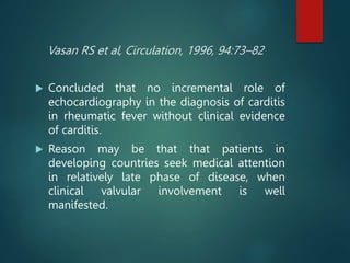 Vasan RS et al, Circulation, 1996, 94:73–82
 Concluded that no incremental role of
echocardiography in the diagnosis of carditis
in rheumatic fever without clinical evidence
of carditis.
 Reason may be that that patients in
developing countries seek medical attention
in relatively late phase of disease, when
clinical valvular involvement is well
manifested.
 