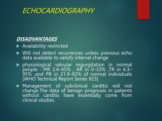 ECHOCARDIOGRAPHY
DISADVANTAGES
 Availability restricted
 Will not detect recurrences unless previous echo
data available to satisfy interval change
 physiological valvular regurgitation in normal
people : MR 2.4–45% , AR in 0–33% ,TR in 6.3–
95% ,and PR in 21.9–92% of normal individuals
[WHO Technical Report Series 923]
 Management of subclinical carditis will not
change.The data of benign prognosis in patients
without carditis have essentially come from
clinical studies.
 