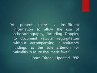 “At present there is insufficient
information to allow the use of
echocardiography, including Doppler,
to document valvular regurgitation
without accompanying auscultatory
findings as the sole criterion for
valvulitis in acute rheumatic fever”
Jones Criteria, Updated 1992
 