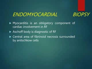 ENDOMYOCARDIAL BIOPSY
 Myocarditis is an obligatory component of
cardiac involvement in RF
 Aschoff body is diagnostic of RF
 Central area of fibrinoid necrosis surrounded
by anitschkow cells
 