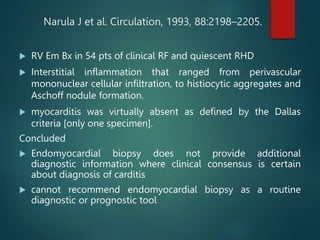 Narula J et al. Circulation, 1993, 88:2198–2205.
 RV Em Bx in 54 pts of clinical RF and quiescent RHD
 Interstitial inflammation that ranged from perivascular
mononuclear cellular infiltration, to histiocytic aggregates and
Aschoff nodule formation.
 myocarditis was virtually absent as defined by the Dallas
criteria [only one specimen].
Concluded
 Endomyocardial biopsy does not provide additional
diagnostic information where clinical consensus is certain
about diagnosis of carditis
 cannot recommend endomyocardial biopsy as a routine
diagnostic or prognostic tool
 