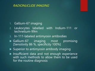 RADIONUCLIDE IMAGING
1. Gallium-67 imaging
2. Leukocytes labelled with Indium-111 or
technetium-99m
3. In-111-labeled antimyosin antibodies
 Gallium-67 imaging most promising
[Sensitivity 86 %, specificity 100%]
 Superior to antimyosin antibody imaging
 Insufficient data and not enough experience
with such methods to allow them to be used
for the routine diagnosis
 