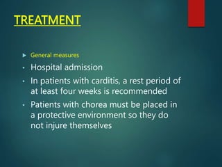 TREATMENT
 General measures
• Hospital admission
• In patients with carditis, a rest period of
at least four weeks is recommended
• Patients with chorea must be placed in
a protective environment so they do
not injure themselves
 
