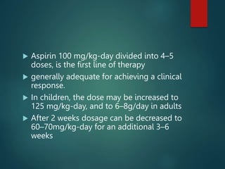  Aspirin 100 mg/kg-day divided into 4–5
doses, is the first line of therapy
 generally adequate for achieving a clinical
response.
 In children, the dose may be increased to
125 mg/kg-day, and to 6–8g/day in adults
 After 2 weeks dosage can be decreased to
60–70mg/kg-day for an additional 3–6
weeks
 