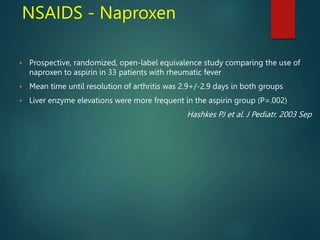 NSAIDS - Naproxen
 Prospective, randomized, open-label equivalence study comparing the use of
naproxen to aspirin in 33 patients with rheumatic fever
 Mean time until resolution of arthritis was 2.9+/-2.9 days in both groups
 Liver enzyme elevations were more frequent in the aspirin group (P=.002)
Hashkes PJ et al. J Pediatr. 2003 Sep
 