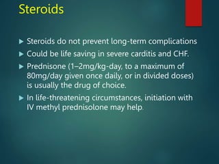 Steroids
 Steroids do not prevent long-term complications
 Could be life saving in severe carditis and CHF.
 Prednisone (1–2mg/kg-day, to a maximum of
80mg/day given once daily, or in divided doses)
is usually the drug of choice.
 In life-threatening circumstances, initiation with
IV methyl prednisolone may help.
 
