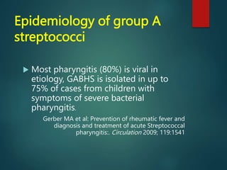 Epidemiology of group A
streptococci
 Most pharyngitis (80%) is viral in
etiology, GABHS is isolated in up to
75% of cases from children with
symptoms of severe bacterial
pharyngitis.
Gerber MA et al: Prevention of rheumatic fever and
diagnosis and treatment of acute Streptococcal
pharyngitis:. Circulation 2009; 119:1541
 