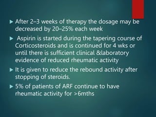  After 2–3 weeks of therapy the dosage may be
decreased by 20–25% each week
 Aspirin is started during the tapering course of
Corticosteroids and is continued for 4 wks or
until there is sufficient clinical &laboratory
evidence of reduced rheumatic activity
 It is given to reduce the rebound activity after
stopping of steroids.
 5% of patients of ARF continue to have
rheumatic activity for >6mths
 