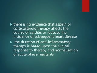  there is no evidence that aspirin or
corticosteroid therapy affects the
course of carditis or reduces the
incidence of subsequent heart disease
 the duration of anti-inflammatory
therapy is based upon the clinical
response to therapy and normalization
of acute phase reactants
 