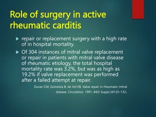 Role of surgery in active
rheumatic carditis
 repair or replacement surgery with a high rate
of in hospital mortality.
 Of 304 instances of mitral valve replacement
or repair in patients with mitral valve disease
of rheumatic etiology, the total hospital
mortality rate was 3.2%, but was as high as
19.2% if valve replacement was performed
after a failed attempt at repair.
Duran CM, Gometza B, de Vol EB. Valve repair in rheumatic mitral
disease. Circulation, 1991, 84(5 Suppl.):III125–132.
 