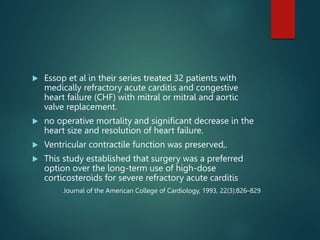  Essop et al in their series treated 32 patients with
medically refractory acute carditis and congestive
heart failure (CHF) with mitral or mitral and aortic
valve replacement.
 no operative mortality and significant decrease in the
heart size and resolution of heart failure.
 Ventricular contractile function was preserved,.
 This study established that surgery was a preferred
option over the long-term use of high-dose
corticosteroids for severe refractory acute carditis
Journal of the American College of Cardiology, 1993, 22(3):826–829
 