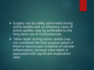  Surgery can be safely performed during
active carditis and, in refractory cases of
active carditis, may be preferable to the
long-term use of corticosteroids.
 Valve repair during active carditis may
not constitute the best surgical option if
there is macroscopic evidence of valvular
inflammation, because valve repair is
associated with significant reoperation
rates
 