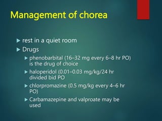 Management of chorea
 rest in a quiet room
 Drugs
 phenobarbital (16–32 mg every 6–8 hr PO)
is the drug of choice
 haloperidol (0.01–0.03 mg/kg/24 hr
divided bid PO
 chlorpromazine (0.5 mg/kg every 4–6 hr
PO)
 Carbamazepine and valproate may be
used
 