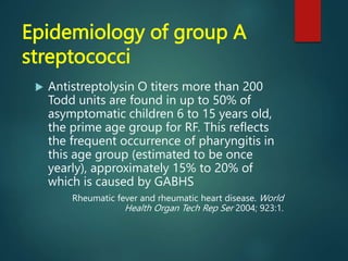 Epidemiology of group A
streptococci
 Antistreptolysin O titers more than 200
Todd units are found in up to 50% of
asymptomatic children 6 to 15 years old,
the prime age group for RF. This reflects
the frequent occurrence of pharyngitis in
this age group (estimated to be once
yearly), approximately 15% to 20% of
which is caused by GABHS
Rheumatic fever and rheumatic heart disease. World
Health Organ Tech Rep Ser 2004; 923:1.
 