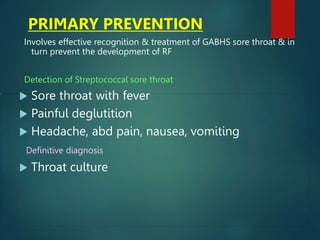 PRIMARY PREVENTION
Involves effective recognition & treatment of GABHS sore throat & in
turn prevent the development of RF
Detection of Streptococcal sore throat
 Sore throat with fever
 Painful deglutition
 Headache, abd pain, nausea, vomiting
Definitive diagnosis
 Throat culture
 
