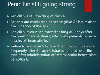 Penicillin still going strong
 Penicillin is still the drug of choice.
 Patients are considered noncontagious 24 hours after
the initiation of therapy
 Penicillin, even when started as long as 9 days after
the onset of acute illness, effectively prevents primary
attacks of rheumatic fever
 Failure to eradicate GAS from the throat occurs more
frequently after the administration of oral penicillin
than after administration of intramuscular benzathine
penicillin G.
 