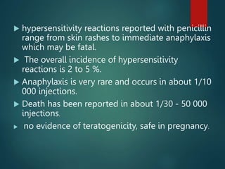  hypersensitivity reactions reported with penicillin
range from skin rashes to immediate anaphylaxis
which may be fatal.
 The overall incidence of hypersensitivity
reactions is 2 to 5 %.
 Anaphylaxis is very rare and occurs in about 1/10
000 injections.
 Death has been reported in about 1/30 - 50 000
injections.
 no evidence of teratogenicity, safe in pregnancy.
 