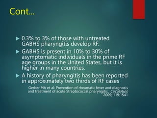 Cont...
 0.3% to 3% of those with untreated
GABHS pharyngitis develop RF.
 GABHS is present in 10% to 30% of
asymptomatic individuals in the prime RF
age groups in the United States, but it is
higher in many countries.
 A history of pharyngitis has been reported
in approximately two thirds of RF cases
Gerber MA et al: Prevention of rheumatic fever and diagnosis
and treatment of acute Streptococcal pharyngitis:. Circulation
2009; 119:1541
 