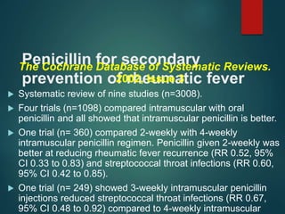 Penicillin for secondary
prevention of rheumatic fever
The Cochrane Database of Systematic Reviews.
2002, Issue 3
 Systematic review of nine studies (n=3008).
 Four trials (n=1098) compared intramuscular with oral
penicillin and all showed that intramuscular penicillin is better.
 One trial (n= 360) compared 2-weekly with 4-weekly
intramuscular penicillin regimen. Penicillin given 2-weekly was
better at reducing rheumatic fever recurrence (RR 0.52, 95%
CI 0.33 to 0.83) and streptococcal throat infections (RR 0.60,
95% CI 0.42 to 0.85).
 One trial (n= 249) showed 3-weekly intramuscular penicillin
injections reduced streptococcal throat infections (RR 0.67,
95% CI 0.48 to 0.92) compared to 4-weekly intramuscular
 