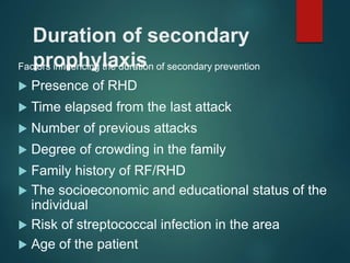 Duration of secondary
prophylaxis
Factors influencing the duration of secondary prevention
 Presence of RHD
 Time elapsed from the last attack
 Number of previous attacks
 Degree of crowding in the family
 Family history of RF/RHD
 The socioeconomic and educational status of the
individual
 Risk of streptococcal infection in the area
 Age of the patient
 