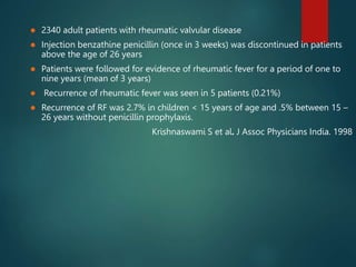  2340 adult patients with rheumatic valvular disease
 Injection benzathine penicillin (once in 3 weeks) was discontinued in patients
above the age of 26 years
 Patients were followed for evidence of rheumatic fever for a period of one to
nine years (mean of 3 years)
 Recurrence of rheumatic fever was seen in 5 patients (0.21%)
 Recurrence of RF was 2.7% in children < 15 years of age and .5% between 15 –
26 years without penicillin prophylaxis.
Krishnaswami S et al. J Assoc Physicians India. 1998
 