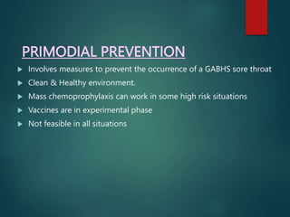 PRIMODIAL PREVENTION
 Involves measures to prevent the occurrence of a GABHS sore throat
 Clean & Healthy environment.
 Mass chemoprophylaxis can work in some high risk situations
 Vaccines are in experimental phase
 Not feasible in all situations
 