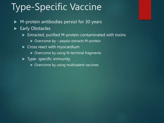 Type-Specific Vaccine
 M-protein antibodies persist for 30 years
 Early Obstacles
 Extracted, purified M-protein contaminated with toxins
 Overcome by – pepsin extracts M-protein
 Cross react with myocardium
 Overcome by using N-terminal fragments
 Type- specific immunity
 Overcome by using multivalent vaccines
 