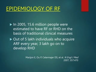 EPIDEMIOLOGY OF RF
 In 2005, 15.6 million people were
estimated to have RF or RHD on the
basis of traditional clinical measures
 Out of 5 lakh individuals who acquire
ARF every year, 3 lakh go on to
develop RHD
Marijon E, Ou P, Celermajer DS, et al. N Engl J Med
2007; 357:470
 