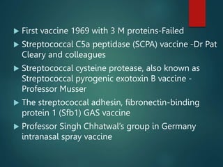  First vaccine 1969 with 3 M proteins-Failed
 Streptococcal C5a peptidase (SCPA) vaccine -Dr Pat
Cleary and colleagues
 Streptococcal cysteine protease, also known as
Streptococcal pyrogenic exotoxin B vaccine -
Professor Musser
 The streptococcal adhesin, fibronectin-binding
protein 1 (Sfb1) GAS vaccine
 Professor Singh Chhatwal’s group in Germany
intranasal spray vaccine
 