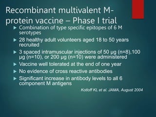 Recombinant multivalent M-
protein vaccine – Phase I trial
 Combination of type specific epitopes of 6 M
serotypes
 28 healthy adult volunteers aged 18 to 50 years
recruited
 3 spaced intramuscular injections of 50 µg (n=8),100
µg (n=10), or 200 µg (n=10) were administered
 Vaccine well tolerated at the end of one year
 No evidence of cross reactive antibodies
 Significant increase in antibody levels to all 6
component M antigens
Kotloff KL et al. JAMA, August 2004
 