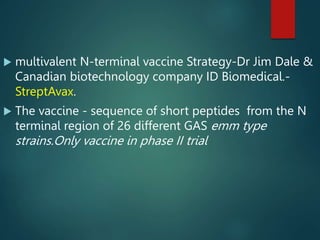  multivalent N-terminal vaccine Strategy-Dr Jim Dale &
Canadian biotechnology company ID Biomedical.-
StreptAvax.
 The vaccine - sequence of short peptides from the N
terminal region of 26 different GAS emm type
strains.Only vaccine in phase II trial
 