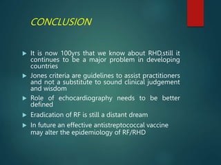 CONCLUSION
 It is now 100yrs that we know about RHD,still it
continues to be a major problem in developing
countries
 Jones criteria are guidelines to assist practitioners
and not a substitute to sound clinical judgement
and wisdom
 Role of echocardiography needs to be better
defined
 Eradication of RF is still a distant dream
 In future an effective antistreptococcal vaccine
may alter the epidemiology of RF/RHD
 